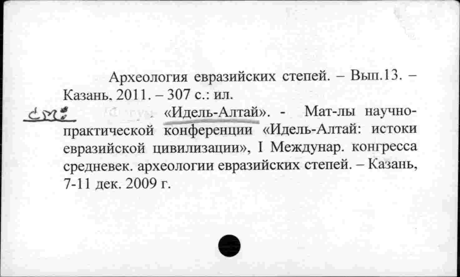 ﻿Археология евразийских степей. - Вып.13. -Казань. 2011. - 307 с.: ил.
- «Идель-Алтай». - Мат-лы научно-практической конференции «Идель-Алтай: истоки евразийской цивилизации», I Междунар. конгресса средневек. археологии евразийских степей. - Казань, 7-11 дек. 2009 г.